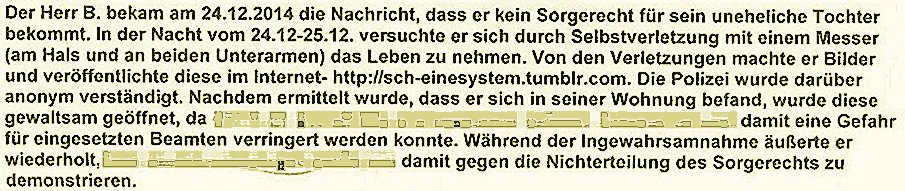 Der Herr B. bekam am 24.12.2014 die Nachricht, dass er kein Sorgerecht für seine uneheliche Tochter bekommt. In der Nacht vom 24.12-25.12. versuchte er sich durch Selbstverletzung mit einem Messer (am Hals und an beiden Unterarmen) das Leben zu nehmen. Von den Verletzungen machte er Bilder und veröffentlichte diese im lnternet- http://sch-einesystem.tumblr.com. Die Polizei wurde darüber anonym verstöndigt. Nachdem ermittelt wurde, dass er sich in seiner Wohnung befand, wurde diese gewaltsam geöffnetda damit eine Gefahr für eingesetzten Beamten verringert werden konnte. Während der Ingewahrsamnahme äußrte er wiederholtgegen die Nichterteilung des Sorgerechts zu demonstrieren.